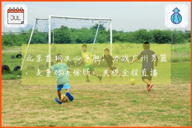 北京首钢决心争胜！力战广州男篮，麦基对决徐昕，央视全程直播