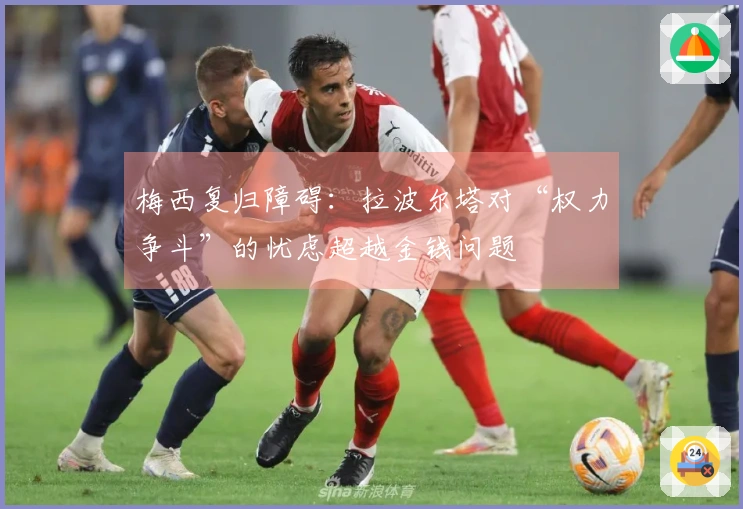 梅西复归障碍：拉波尔塔对“权力争斗”的忧虑超越金钱问题