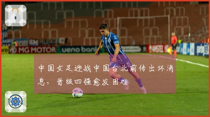 中国女足迎战中国台北前传出坏消息，晋级四强愈发困难