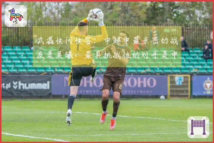武磊快问快答：中超中最亲密的战友是吴曦，最具挑战性的对手是申花