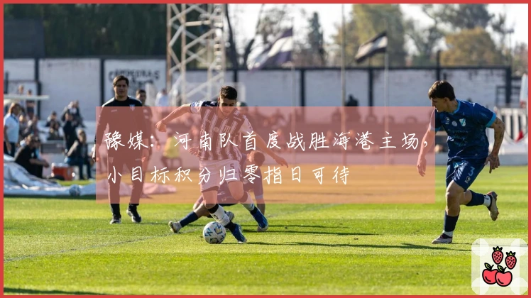 豫媒：河南队首度战胜海港主场，小目标积分归零指日可待