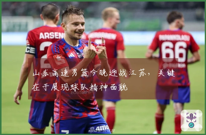 山东高速男篮今晚迎战江苏，关键在于展现球队精神面貌