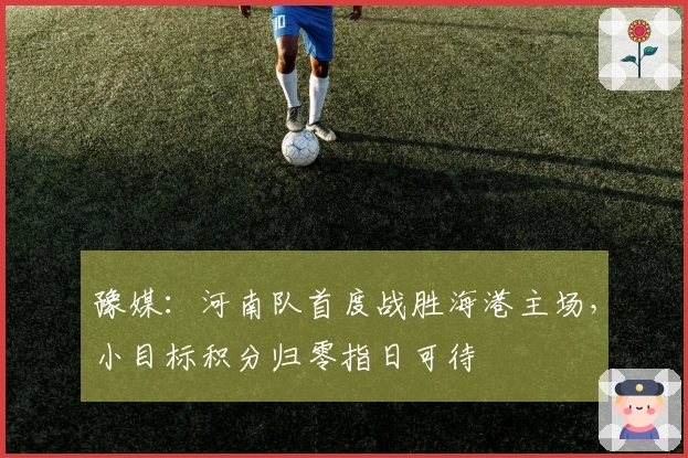 豫媒：河南队首度战胜海港主场，小目标积分归零指日可待