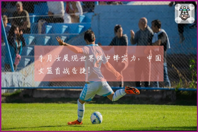 李月汝展现世界级中锋实力，中国女篮首战告捷！