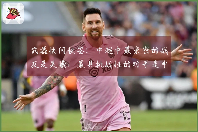 武磊快问快答：中超中最亲密的战友是吴曦，最具挑战性的对手是申花