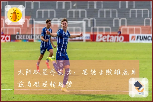 太阳双星齐发力，客场击败雄鹿库兹马难逆转局势
