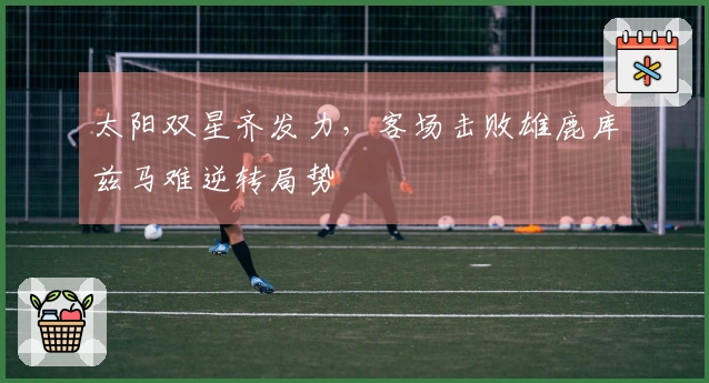 太阳双星齐发力，客场击败雄鹿库兹马难逆转局势