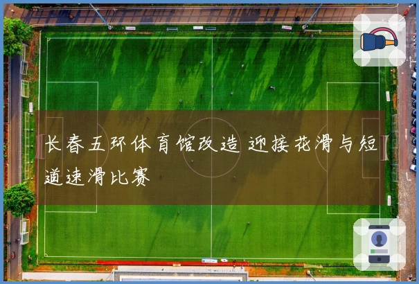 长春五环体育馆改造 迎接花滑与短道速滑比赛