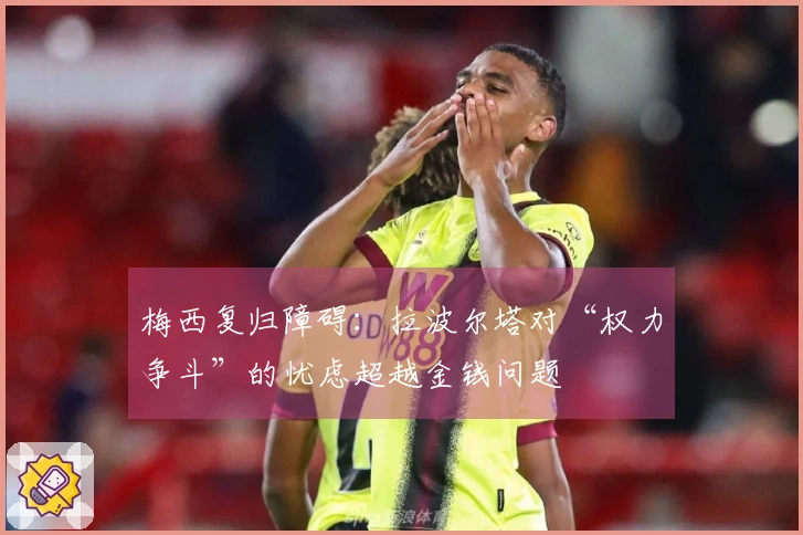 梅西复归障碍：拉波尔塔对“权力争斗”的忧虑超越金钱问题