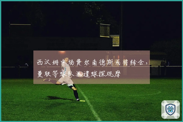 西汉姆中场费尔南德斯或将转会，曼联等球队派遣球探观摩