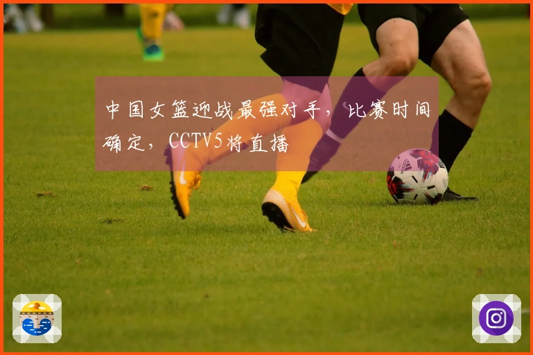 中国女篮迎战最强对手，比赛时间确定，CCTV5将直播
