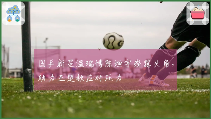 国乒新星温瑞博陈垣宇崭露头角，助力王楚钦应对压力