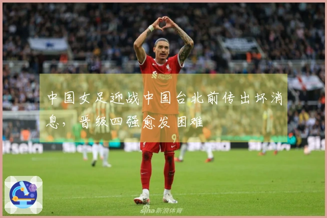 中国女足迎战中国台北前传出坏消息，晋级四强愈发困难