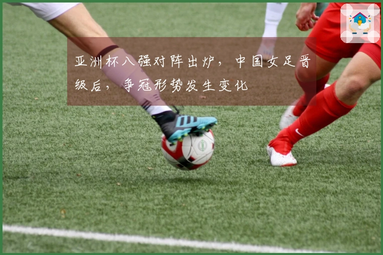 亚洲杯八强对阵出炉，中国女足晋级后，争冠形势发生变化