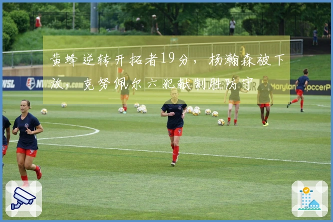 黄蜂逆转开拓者19分，杨瀚森被下放，克努佩尔六犯献制胜防守