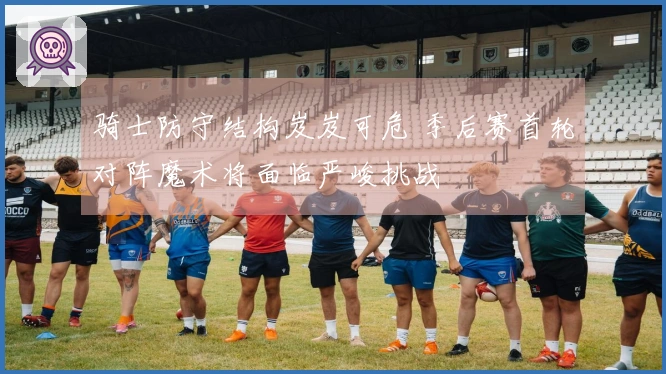 骑士防守结构岌岌可危 季后赛首轮对阵魔术将面临严峻挑战