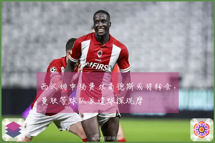 西汉姆中场费尔南德斯或将转会，曼联等球队派遣球探观摩
