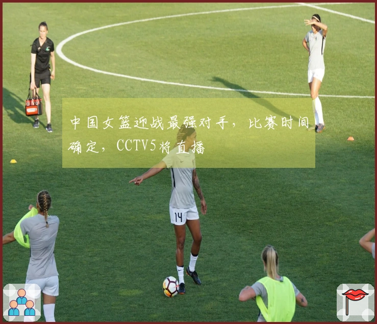 中国女篮迎战最强对手，比赛时间确定，CCTV5将直播