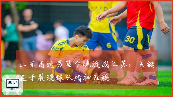 山东高速男篮今晚迎战江苏，关键在于展现球队精神面貌